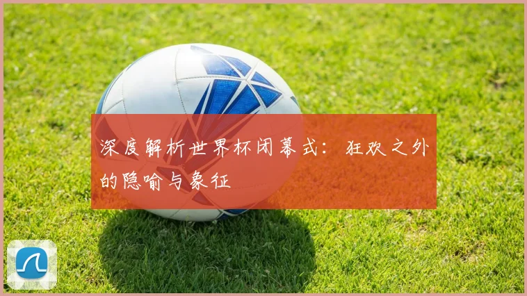深度解析世界杯闭幕式：狂欢之外的隐喻与象征