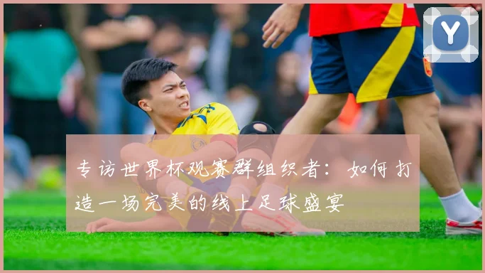 专访世界杯观赛群组织者：如何打造一场完美的线上足球盛宴