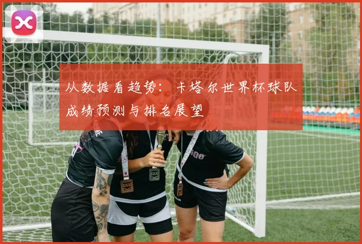 从数据看趋势：卡塔尔世界杯球队成绩预测与排名展望