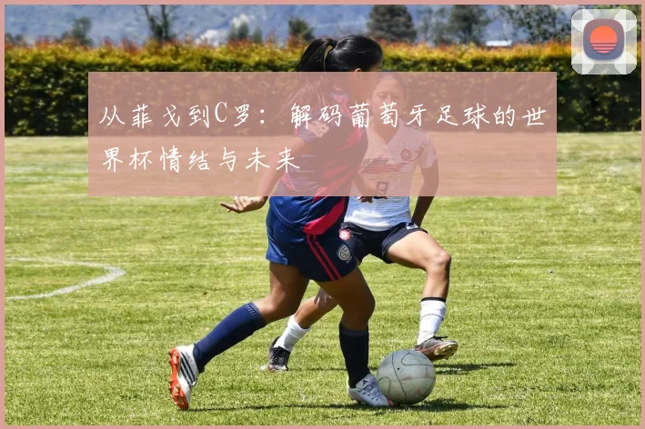 从菲戈到C罗：解码葡萄牙足球的世界杯情结与未来