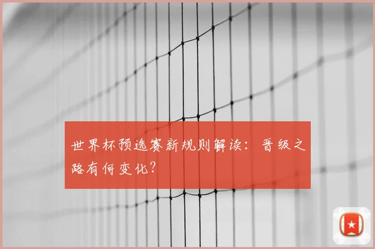 世界杯预选赛新规则解读：晋级之路有何变化？