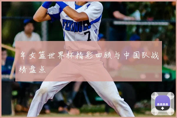 年女篮世界杯精彩回顾与中国队战绩盘点
