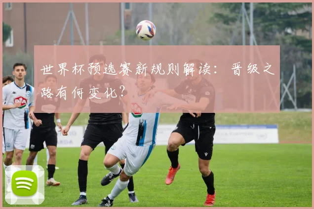 世界杯预选赛新规则解读：晋级之路有何变化？
