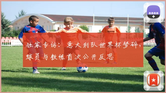 独家专访:意大利队世界杯梦碎,球员与教练首次公开反思