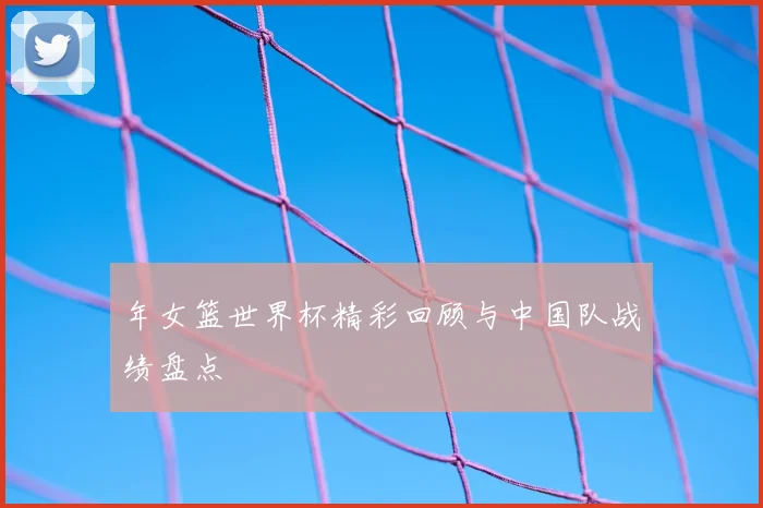 年女篮世界杯精彩回顾与中国队战绩盘点
