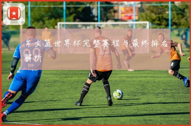 年女篮世界杯完整赛程与最终排名解析