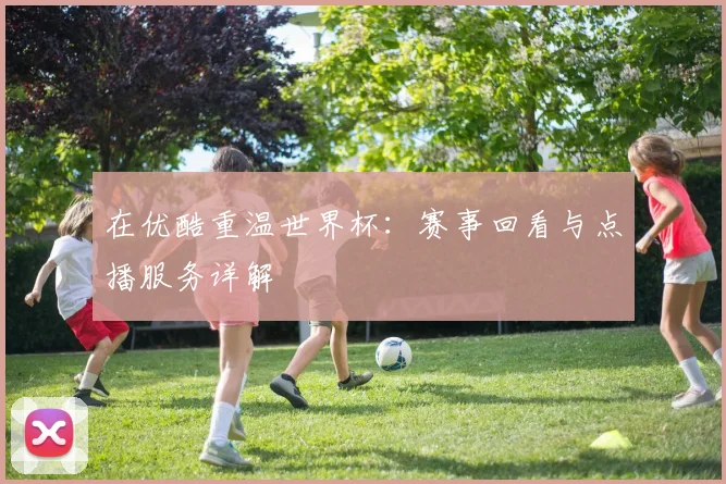 在优酷重温世界杯：赛事回看与点播服务详解