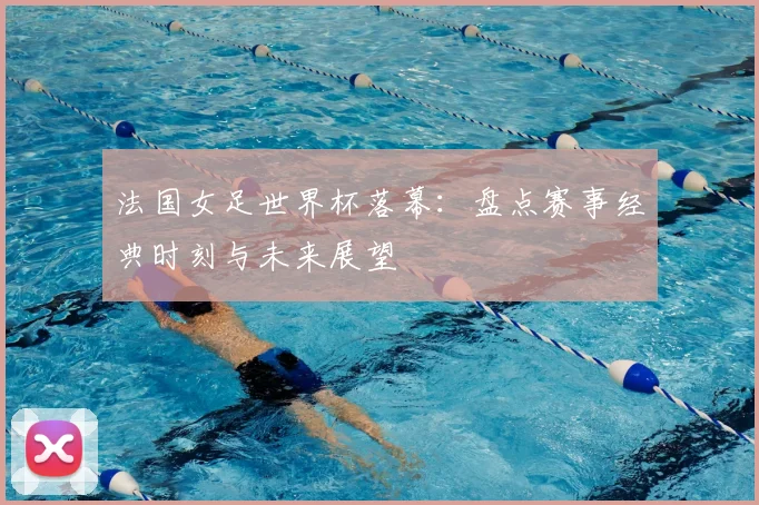 法国女足世界杯落幕:盘点赛事经典时刻与未来展望