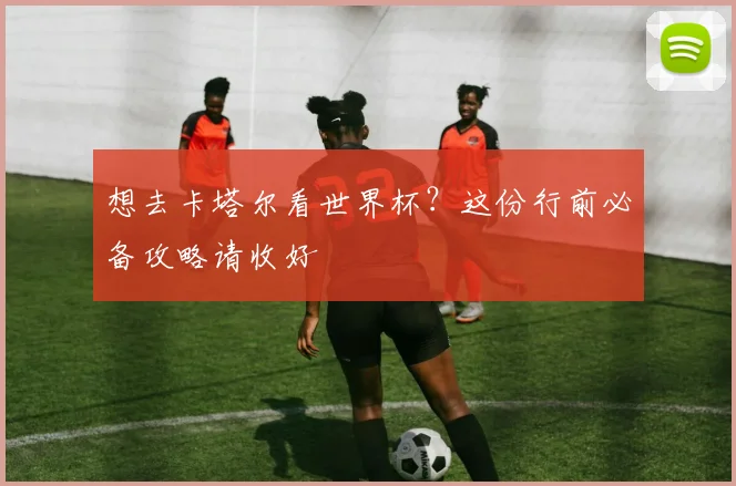 想去卡塔尔看世界杯?这份行前必备攻略请收好