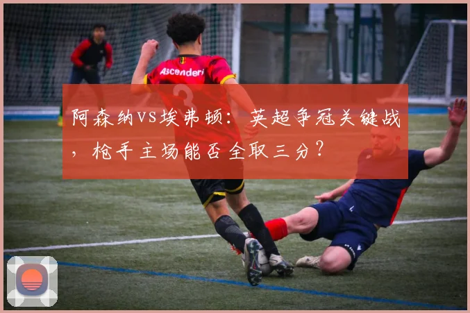 阿森纳vs埃弗顿：英超争冠关键战，枪手主场能否全取三分？