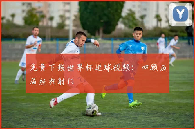 免费下载世界杯进球视频：回顾历届经典射门