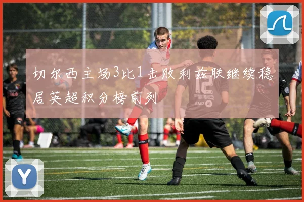 切尔西主场3比1击败利兹联继续稳居英超积分榜前列