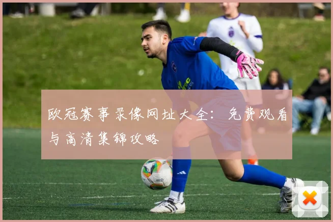 欧冠赛事录像网址大全：免费观看与高清集锦攻略
