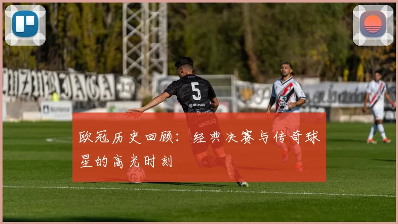 欧冠历史回顾：经典决赛与传奇球星的高光时刻