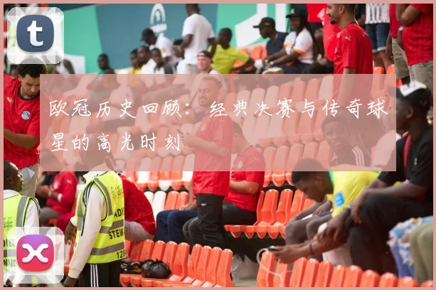 欧冠历史回顾：经典决赛与传奇球星的高光时刻