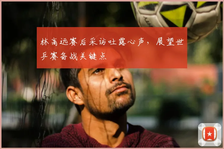 林高远赛后采访吐露心声，展望世乒赛备战关键点