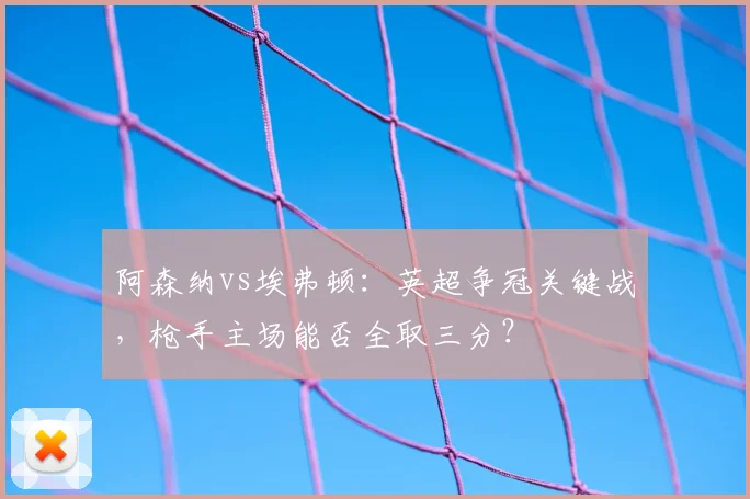 阿森纳vs埃弗顿：英超争冠关键战，枪手主场能否全取三分？