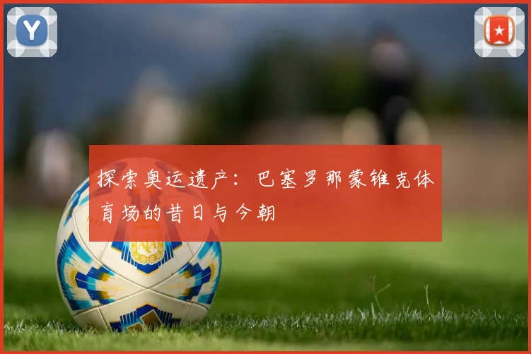 探索奥运遗产：巴塞罗那蒙锥克体育场的昔日与今朝