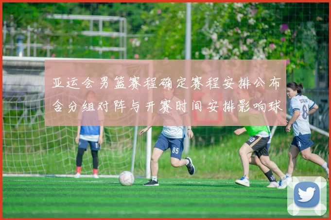 亚运会男篮赛程确定赛程安排公布含分组对阵与开赛时间安排影响球队备战