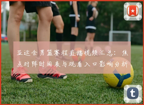 亚运会男篮赛程直播视频汇总：焦点对阵时间表与观看入口影响分析