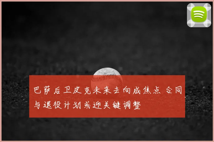 巴萨后卫皮克未来去向成焦点 合同与退役计划或迎关键调整