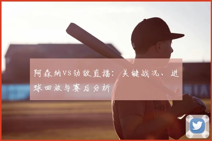 阿森纳vs劲敌直播：关键战况、进球回放与赛后分析